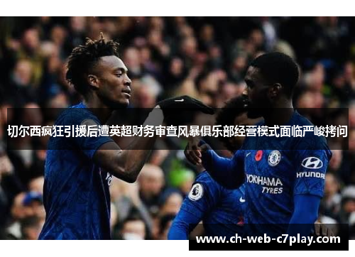 切尔西疯狂引援后遭英超财务审查风暴俱乐部经营模式面临严峻拷问